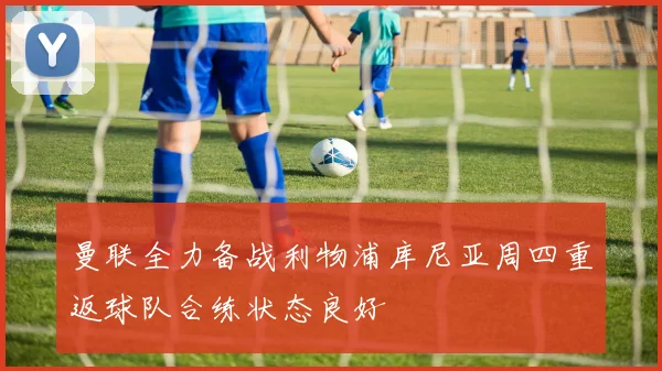 曼联全力备战利物浦库尼亚周四重返球队合练状态良好