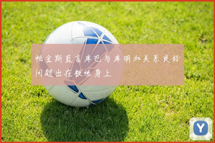 帕金斯直言库巴与库明加关系良好问题出在教练身上