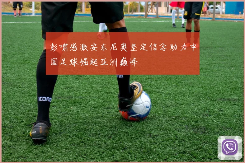 彭啸感激安东尼奥坚定信念助力中国足球崛起亚洲巅峰