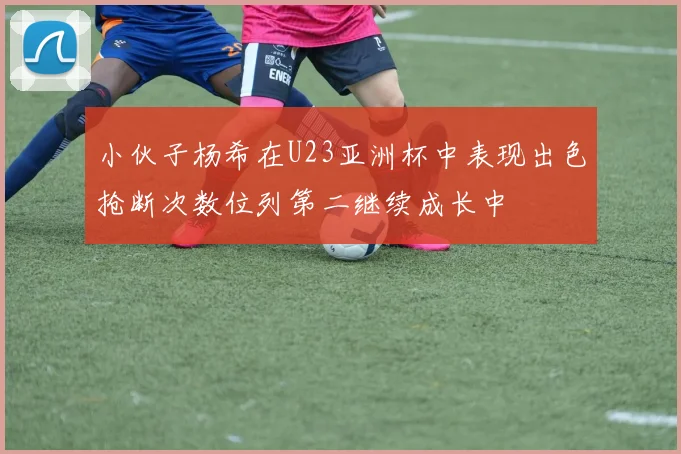 小伙子杨希在U23亚洲杯中表现出色抢断次数位列第二继续成长中