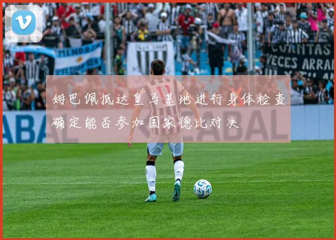姆巴佩抵达皇马基地进行身体检查确定能否参加国家德比对决