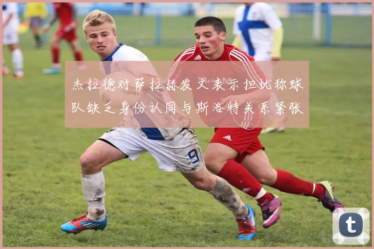杰拉德对萨拉赫发文表示担忧称球队缺乏身份认同与斯洛特关系紧张