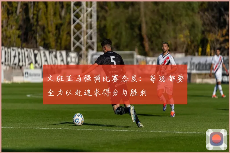 文班亚马强调比赛态度：每场都要全力以赴追求得分与胜利