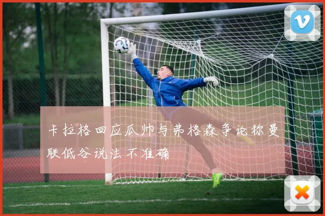 卡拉格回应瓜帅与弗格森争论称曼联低谷说法不准确