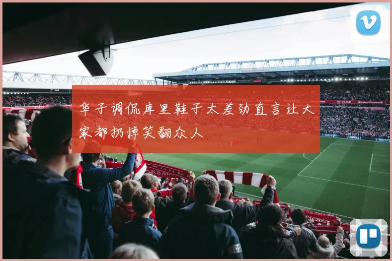华子调侃库里鞋子太差劲直言让大家都扔掉笑翻众人