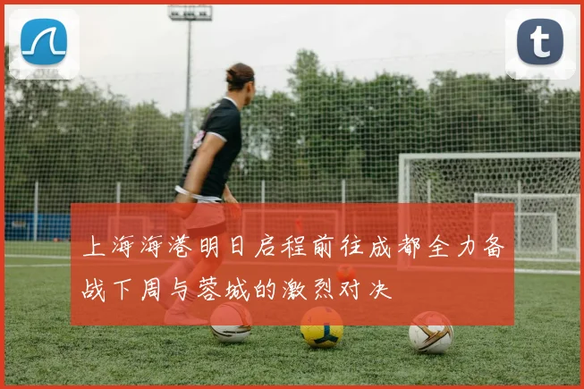 上海海港明日启程前往成都全力备战下周与蓉城的激烈对决