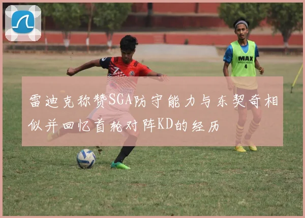 雷迪克称赞SGA防守能力与东契奇相似并回忆首轮对阵KD的经历