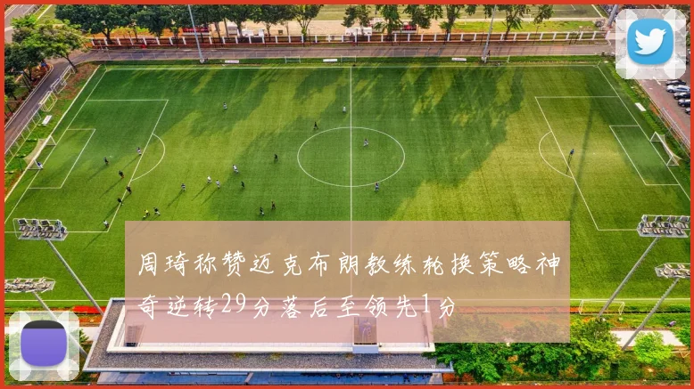 周琦称赞迈克布朗教练轮换策略神奇逆转29分落后至领先1分