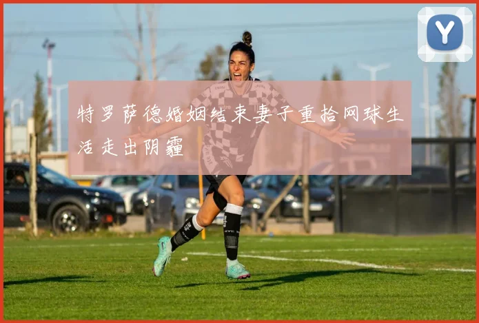 特罗萨德婚姻结束妻子重拾网球生活走出阴霾