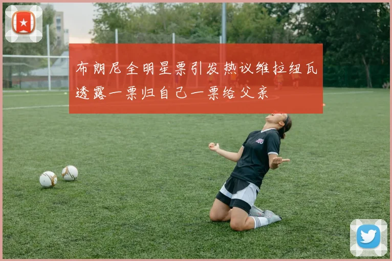 布朗尼全明星票引发热议维拉纽瓦透露一票归自己一票给父亲
